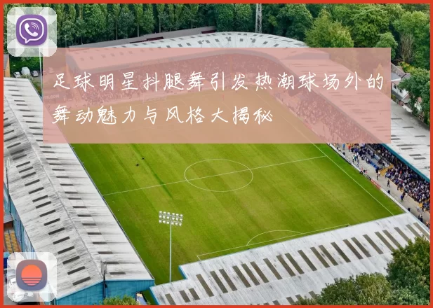 足球明星抖腿舞引发热潮球场外的舞动魅力与风格大揭秘