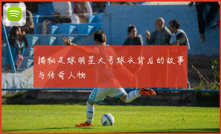 揭秘足球明星大号球衣背后的故事与传奇人物