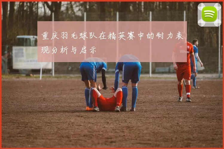 重庆羽毛球队在精英赛中的耐力表现分析与启示