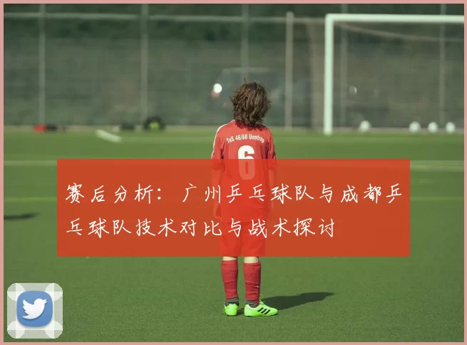 赛后分析：广州乒乓球队与成都乒乓球队技术对比与战术探讨