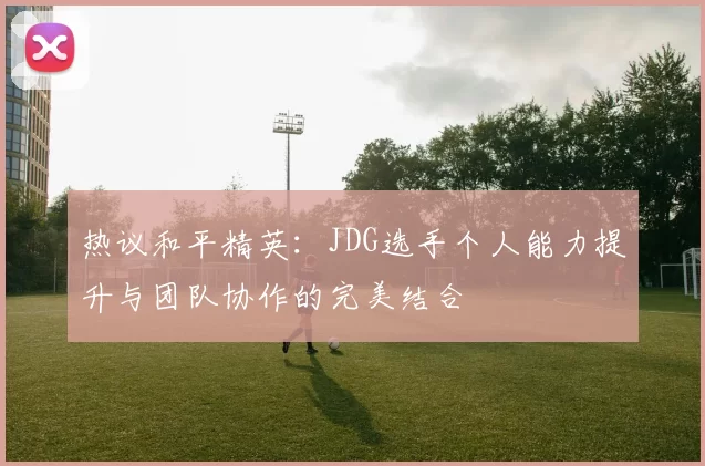 热议和平精英：JDG选手个人能力提升与团队协作的完美结合