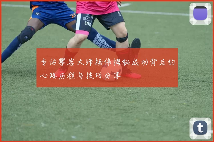 专访攀岩大师杨伟揭秘成功背后的心路历程与技巧分享