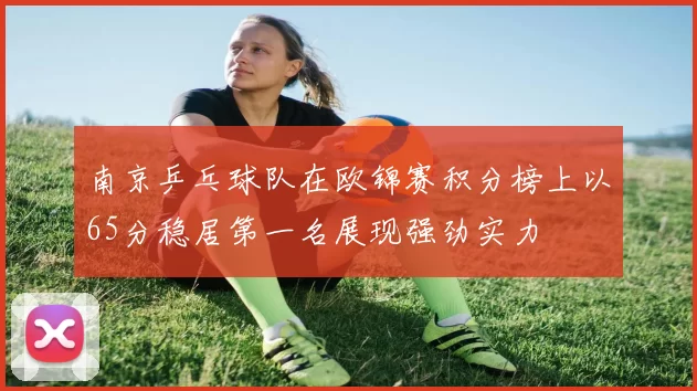 南京乒乓球队在欧锦赛积分榜上以65分稳居第一名展现强劲实力
