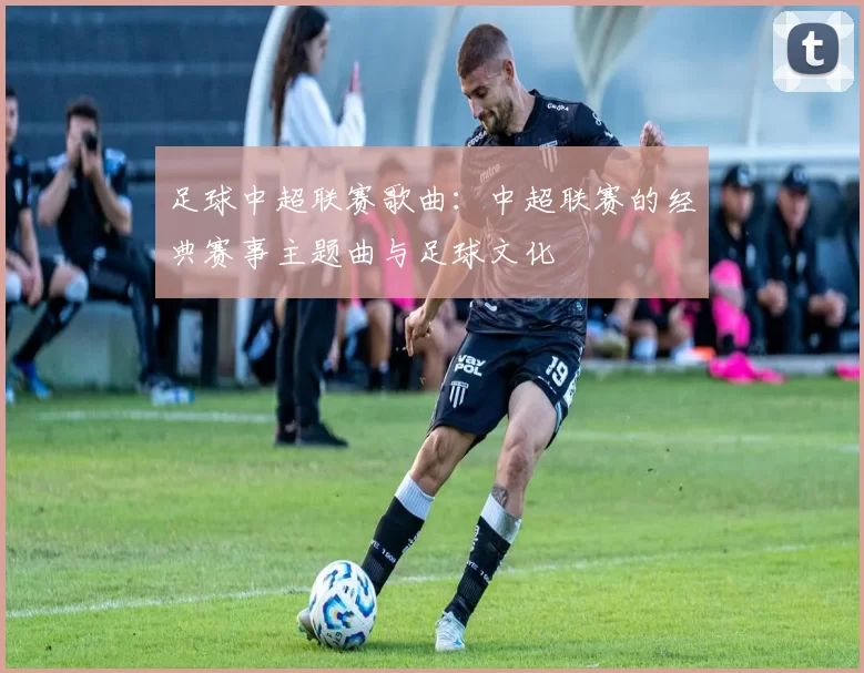 足球中超联赛歌曲：中超联赛的经典赛事主题曲与足球文化