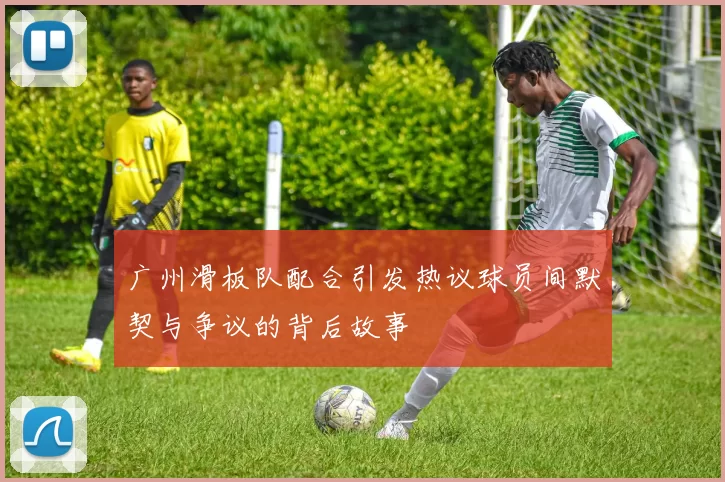 广州滑板队配合引发热议球员间默契与争议的背后故事