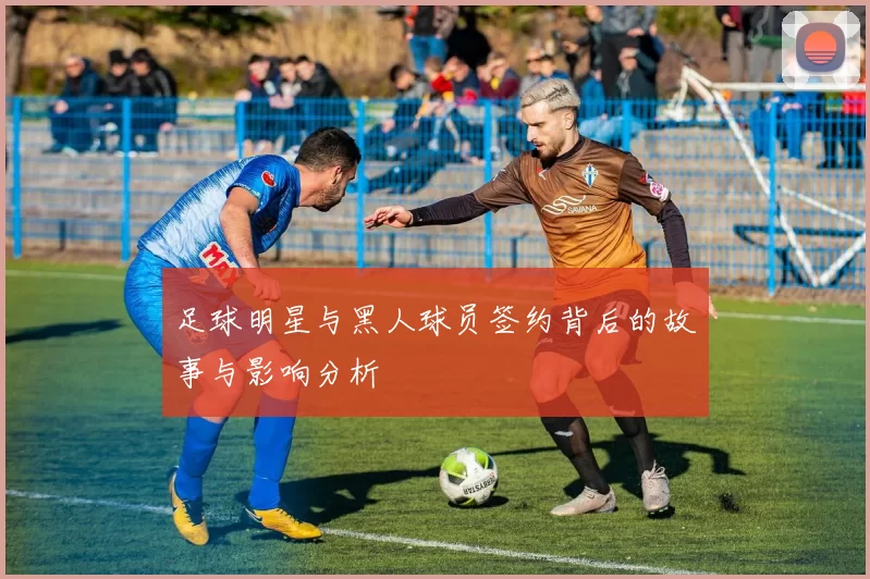 足球明星与黑人球员签约背后的故事与影响分析