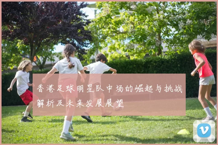 香港足球明星队中场的崛起与挑战解析及未来发展展望