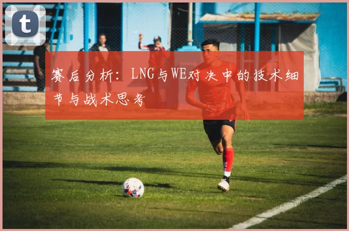 赛后分析：LNG与WE对决中的技术细节与战术思考