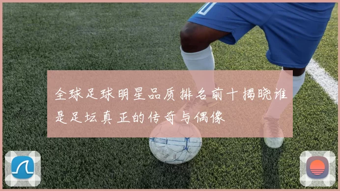 全球足球明星品质排名前十揭晓谁是足坛真正的传奇与偶像