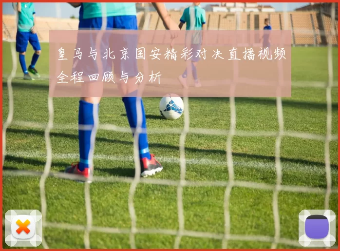 皇马与北京国安精彩对决直播视频全程回顾与分析