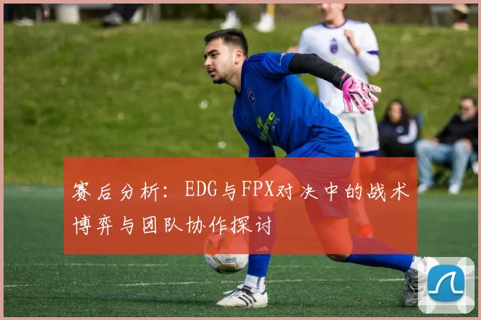 赛后分析：EDG与FPX对决中的战术博弈与团队协作探讨