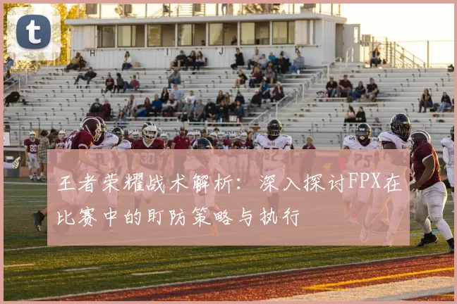 王者荣耀战术解析：深入探讨FPX在比赛中的盯防策略与执行