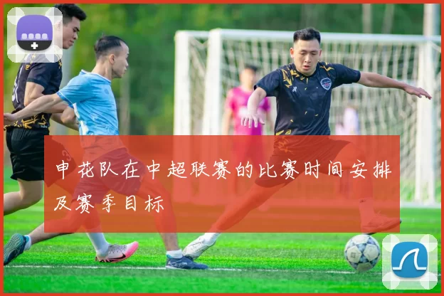 申花队在中超联赛的比赛时间安排及赛季目标