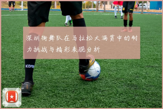 深圳街舞队在马拉松大满贯中的耐力挑战与精彩表现分析