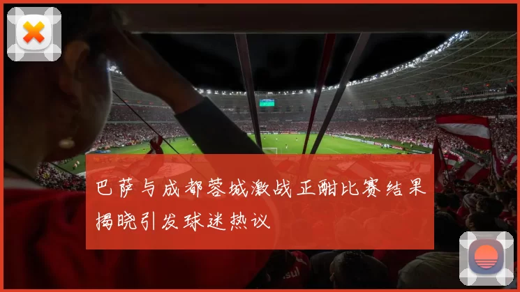 巴萨与成都蓉城激战正酣比赛结果揭晓引发球迷热议