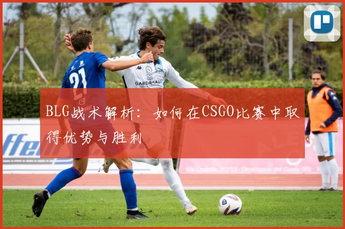 BLG战术解析：如何在CSGO比赛中取得优势与胜利