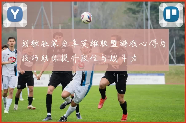 刘敏独家分享英雄联盟游戏心得与技巧助你提升段位与战斗力