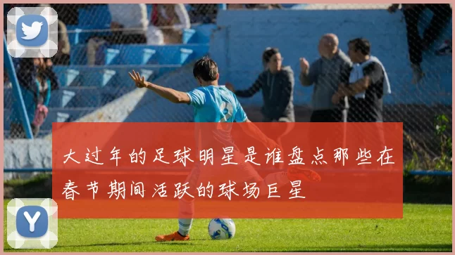 大过年的足球明星是谁盘点那些在春节期间活跃的球场巨星