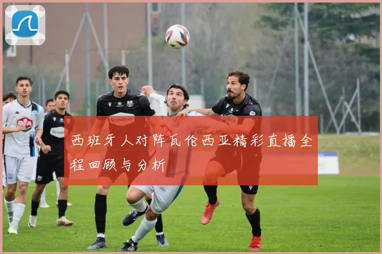 西班牙人对阵瓦伦西亚精彩直播全程回顾与分析