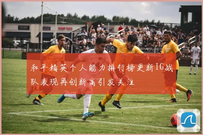 和平精英个人能力排行榜更新IG战队表现再创新高引发关注