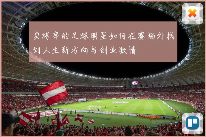 卖烤串的足球明星如何在赛场外找到人生新方向与创业激情