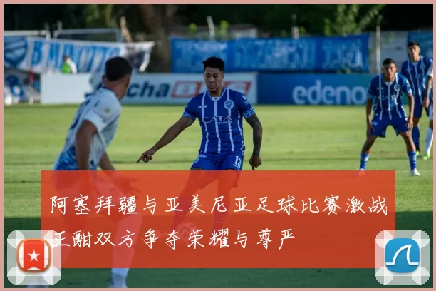 阿塞拜疆与亚美尼亚足球比赛激战正酣双方争夺荣耀与尊严
