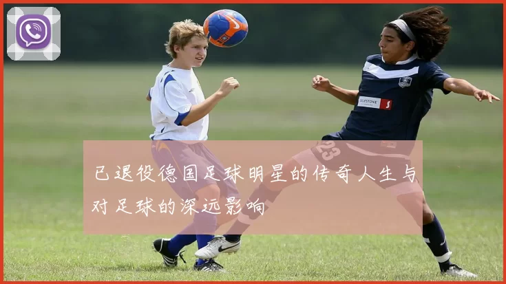 已退役德国足球明星的传奇人生与对足球的深远影响