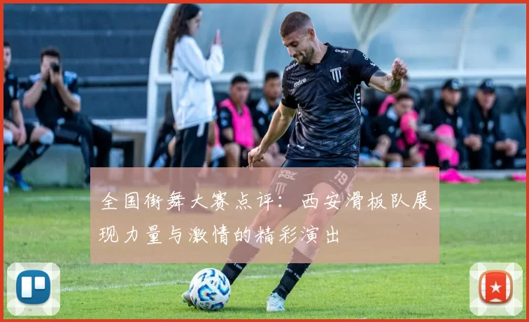 全国街舞大赛点评：西安滑板队展现力量与激情的精彩演出