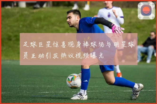足球巨星惊喜现身棒球场与明星球员互动引发热议视频曝光