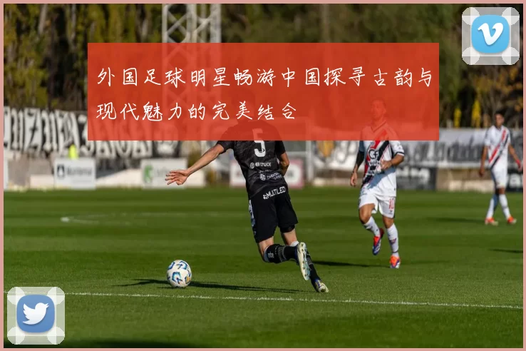 外国足球明星畅游中国探寻古韵与现代魅力的完美结合