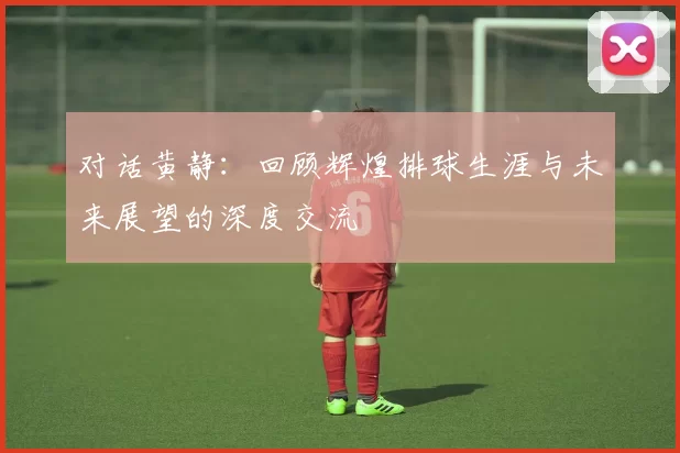 对话黄静：回顾辉煌排球生涯与未来展望的深度交流