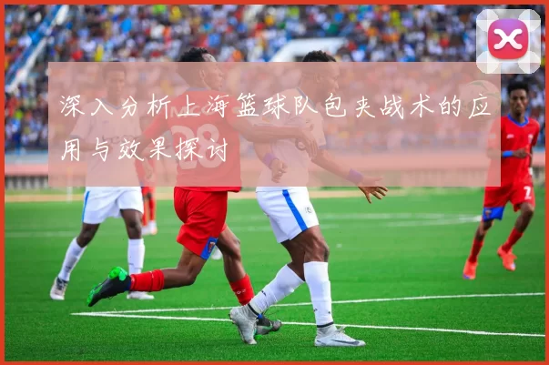 深入分析上海篮球队包夹战术的应用与效果探讨