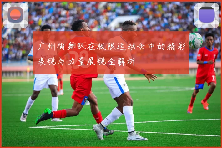 广州街舞队在极限运动会中的精彩表现与力量展现全解析