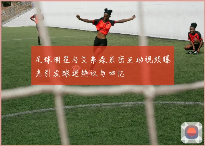足球明星与艾弗森亲密互动视频曝光引发球迷热议与回忆
