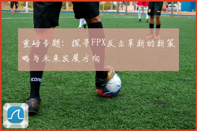 重磅专题：探寻FPX反击革新的新策略与未来发展方向