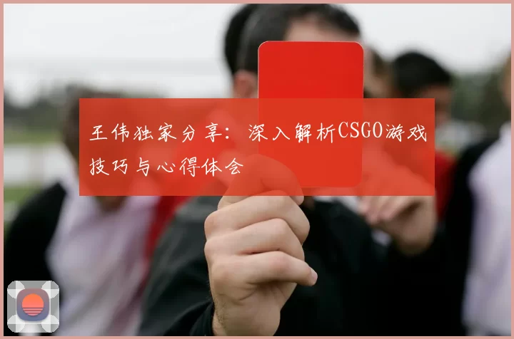 王伟独家分享：深入解析CSGO游戏技巧与心得体会