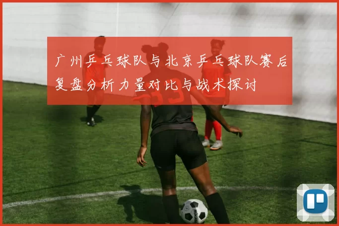 广州乒乓球队与北京乒乓球队赛后复盘分析力量对比与战术探讨