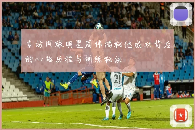 专访网球明星周伟揭秘他成功背后的心路历程与训练秘诀