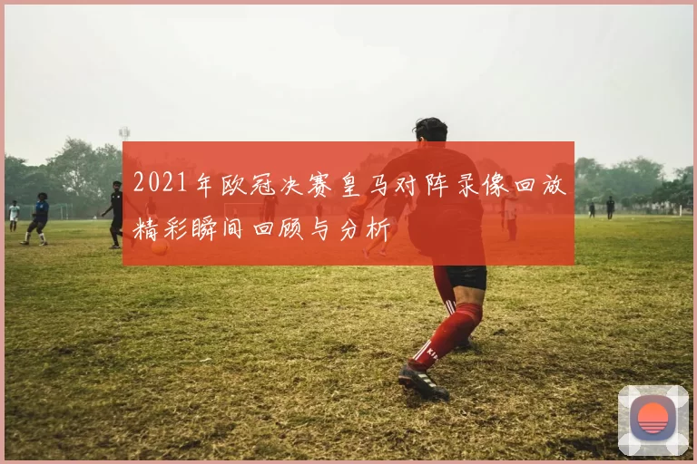 2021年欧冠决赛皇马对阵录像回放精彩瞬间回顾与分析