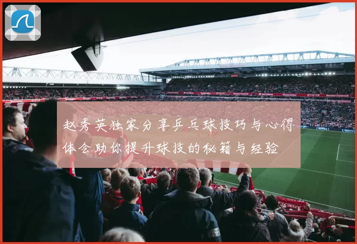 赵秀英独家分享乒乓球技巧与心得体会助你提升球技的秘籍与经验