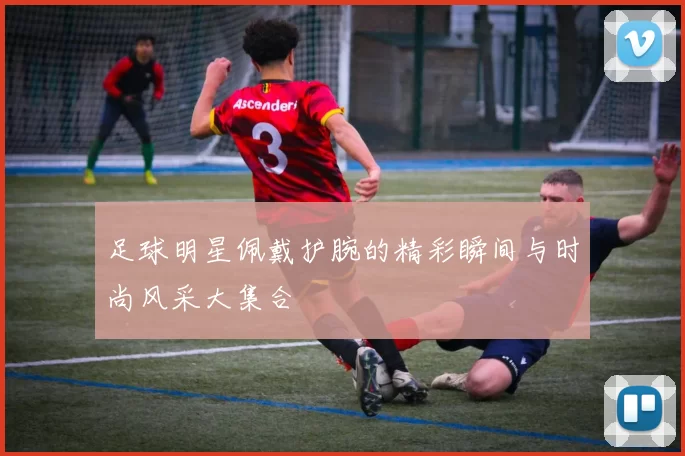 足球明星佩戴护腕的精彩瞬间与时尚风采大集合