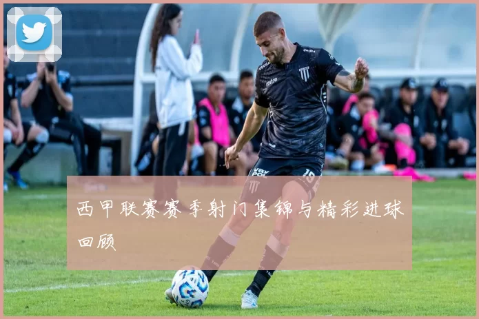 西甲联赛赛季射门集锦与精彩进球回顾