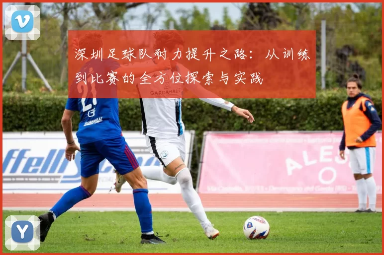 深圳足球队耐力提升之路：从训练到比赛的全方位探索与实践