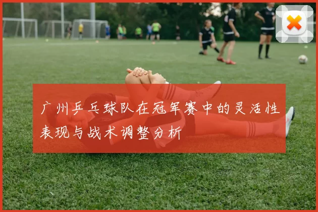 广州乒乓球队在冠军赛中的灵活性表现与战术调整分析