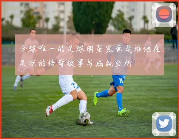 全球唯一的足球明星究竟是谁他在足坛的传奇故事与成就分析