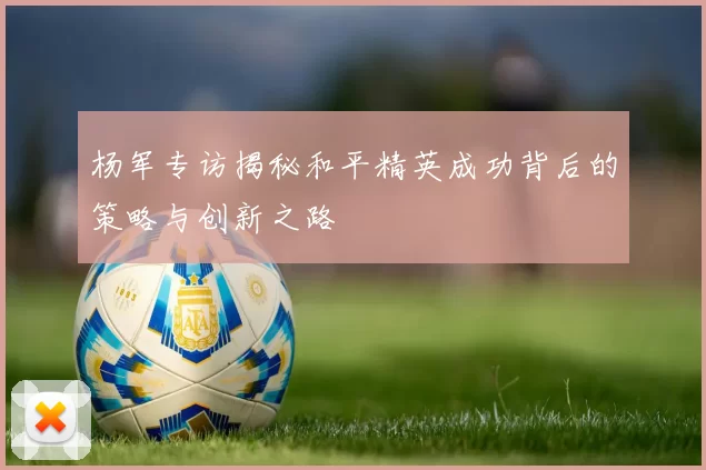 杨军专访揭秘和平精英成功背后的策略与创新之路